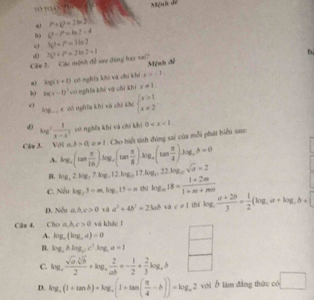 a c t 
Mệnh đề
a) P+Q=2ln 2
b) C=P=ln 2-4
0 3C+P=3ln 2
d) 20+P=2ln 2+1
D.
Cầu 2. Các mệnh 9sqrt(3) sau dōng hay sai?
Mệnh đề
a log (x+1) vô nghĩa khi và chỉ khí x>-1,
D) h(x-1)^2 có nghĩa khí và chỉ khí x!= 1.
log x có nghĩa khí và chỉ khí beginarrayl x≥slant 1 x!= 2endarray. .
e)
d Kg ²  1/x-x^2  có nghĩa khí và chí khí 0
Câu 3. Voia,b>0;a!= 1 Cho biết tính đúng sai của mỗi phát biểu sau:
A. log _a(tan  π /16 )log _a(tan  π /8 ).log _a(tan  π /4 ).log _ab=0
B. log _a2.log _27.log _212.log _1217.log _1222.log _12sqrt(a)=2
C. Nếu log _23=m,log _315=n thì log _1818= (1+2m)/1+m+mn 
D. Nều a,b,c>0 và a^2+4b^2=23ab và c!= 1 thì log _c (a+2b)/3 = 1/2 (log _ca+log _cb+□
Câu 4. Cho a,b,c>0 và khác 1
A, log _a(log _aa)=0
B. log _ablog _ac^3.log _ca=1
C. log _a (sqrt(a).sqrt[3](b))/2 +log _a 2/ab =- 1/2 + 2/3 log _ab
D. log _a(1+tan b)+log _a(1+tan ( π /4 -b))=log _a2 với Ở làm đẳng thức có □