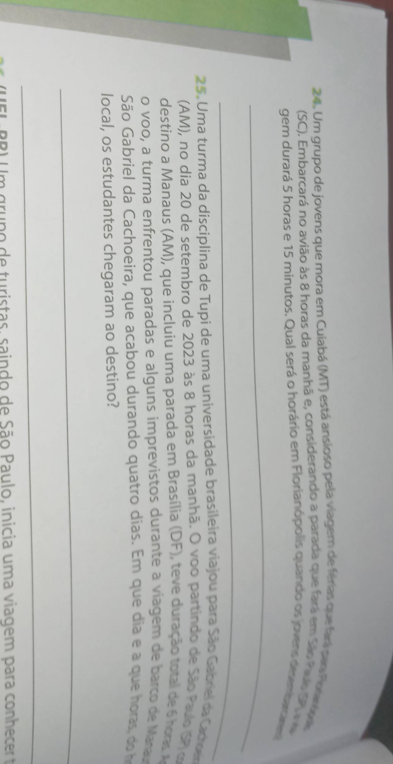 Um grupo de jovens que mora em Cuiabá (MT) está ansioso pela viager de férias que fará para Porarópois 
(SC). Embarcará no avião às 8 horas da manhã e, considerando a parada que fará em São Paulo SP) a v 
gem durará 5 horas e 15 minutos. Qual será o horário em Florianópolis quando os jovens desembarcaren 
_ 
_ 
25. Uma turma da disciplina de Tupi de uma universidade brasileira viajou para São Gabriel da Cactoen 
(AM), no dia 20 de setembro de 2023 às 8 horas da manhã. O voo partindo de São Paulo (SP)o 
destino a Manaus (AM), que incluiu uma parada em Brasília (DF), teve duração total de horas 
o voo, a turma enfrentou paradas e alguns imprevistos durante a viagem de barco de Manau 
São Gabriel da Cachoeira, que acabou durando quatro dias. Em que dia e a que hora d 
local, os estudantes chegaram ao destino? 
_ 
_ 
( U E L- PB) Um grupo de turistas, saindo de São Paulo, inicia uma viagem para conhecer e