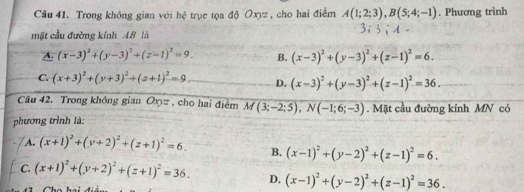 Trong không gian với hệ trục tọa độ Oxyz , cho hai điểm A(1;2;3), B(5;4;-1). Phương trình
mặt cầu đường kính AB là
A. (x-3)^2+(y-3)^2+(z-1)^2=9. B. (x-3)^2+(y-3)^2+(z-1)^2=6.
C. (x+3)^2+(y+3)^2+(z+1)^2=9.
D. (x-3)^2+(y-3)^2+(z-1)^2=36. 
Câu 42. Trong không gian Oxyz , cho hai điểm M(3;-2;5), N(-1;6;-3). Mặt cầu đường kính MN có
phương trình là:
A. (x+1)^2+(y+2)^2+(z+1)^2=6.
B. (x-1)^2+(y-2)^2+(z-1)^2=6.
C. (x+1)^2+(y+2)^2+(z+1)^2=36.
D. (x-1)^2+(y-2)^2+(z-1)^2=36.