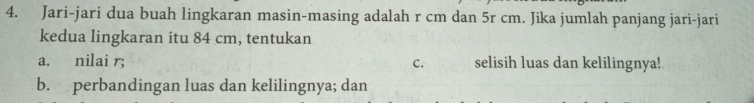 Jari-jari dua buah lingkaran masin-masing adalah r cm dan 5r cm. Jika jumlah panjang jari-jari 
kedua lingkaran itu 84 cm, tentukan 
a. nilai r; C. selisih luas dan kelilingnya!. 
b. perbandingan luas dan kelilingnya; dan