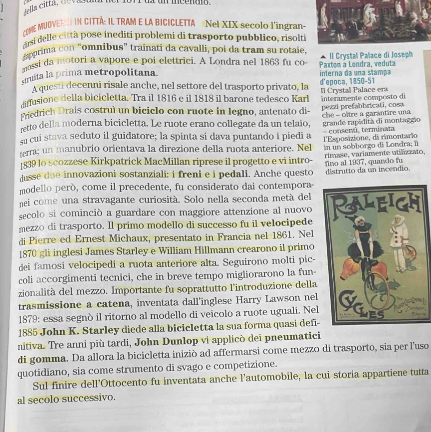 P1orr dz un mcénuo.
  
COME MUOVENSI IN CITTÀ: IL TRAM E LA BICICLETTA Nel XIX secolo l'ingran
dirsi delle città pose inediti problemi di trasporto pubblico, risolt
dapprima con “omnibus” trainati da cavalli, poi da tram su rotaie, Il Crystal Palace di Joseph
mossi da motori a vapore e poi elettrici. A Londra nel 1863 fu co Paxton a Londra, veduta
struita la prima metropolitana. interna da una stampa
A questi decenni risale anche, nel settore del trasporto privato, la d’epoca, 1850-51
diffusione della bicicletta. Tra il 1816 e il 1818 il barone tedesco Karl Il Crystal Palace era
interamente composto di
Friedrich Drais costruì un biciclo con ruote in legno, antenato di- pezzi prefabbricati, cosa
che - oltre a garantire una
retto della moderna bicicletta. Le ruote erano collegate da un telaio, grande rapidità di montaggio
su cui stava seduto il guidatore; la spinta si dava puntando i piedi a - consentì, terminata
terra; un manubrio orientava la direzione della ruota anteriore. Nel l'Esposizione, di rimontarlo
in un sobborgo di Londra; lì
1839 lo scozzese Kirkpatrick MacMillan riprese il progetto e vi intro- rimase, variamente utilizzato,
dusse due innovazioni sostanziali: i freni e i pedali. Anche questo fino al 1937, quando fu
distrutto da un incendio.
modello però, come il precedente, fu considerato dai contempora-
nei come una stravagante curiosità. Solo nella seconda metà del
secolo si cominciò a guardare con maggiore attenzione al nuovo
mezzo di trasporto. Il primo modello di successo fu il velocipede 
di Pierre ed Ernest Michaux, presentato in Francia nel 1861. Nel
1870 gli inglesi James Starley e William Hillmann crearono il primo
dei famosi velocipedi a ruota anteriore alta. Seguirono molti pic-
coli accorgimenti tecnici, che in breve tempo migliorarono la fun-
zionalità del mezzo. Importante fu soprattutto l’introduzione della
trasmissione a catena, inventata dall’inglese Harry Lawson nel
1879: essa segnò il ritorno al modello di veicolo a ruote uguali. Nel
1885 John K. Starley diede alla bicicletta la sua forma quasi defi-
nitiva. Tre anni più tardi, John Dunlop vi applicò dei pneumatici
di gomma. Da allora la bicicletta iniziò ad affermarsi come mezzo di trasporto, sia per l’uso
quotidiano, sia come strumento di svago e competizione.
Sul finire dell’Ottocento fu inventata anche l’automobile, la cui storia appartiene tutta
al secolo successivo.