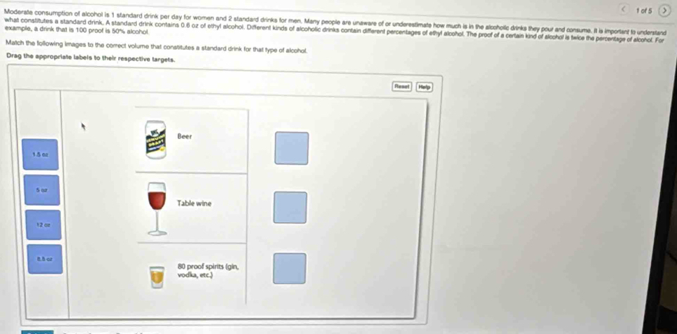 of 5 >
Moderate consumption of alcohol is 1 standard drink per day for women and 2 standard drinks for men. Many people are unaware of or underestimate how much is in the alcohollc drinks they pour and consume. It is important to understand
example, a drink that is 100 proof is 50% alcohol what constitutes a standard drink. A standard drink contains 0.6 oz of ethyl alcohol. Different kinds of alcoholic drinks contain different percentages of ethy! alcohol. The proof of a certain kind of alcchol is twice the percentage of alcohol. For
Match the following images to the correct volume that constitutes a standard drink for that type of alcohol.
Drag the appropriate labels to their respective targets.
Resel Hetp
Beer
1.5 02
5 or
Table wine
12 oz
n h or 80 proof spirits (gin,
vodka, etc.)