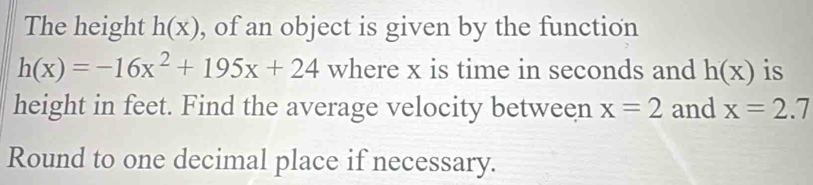 The height h(x) , of an object is given by the function
h(x)=-16x^2+195x+24 where x is time in seconds and h(x) is 
height in feet. Find the average velocity between x=2 and x=2.7
Round to one decimal place if necessary.