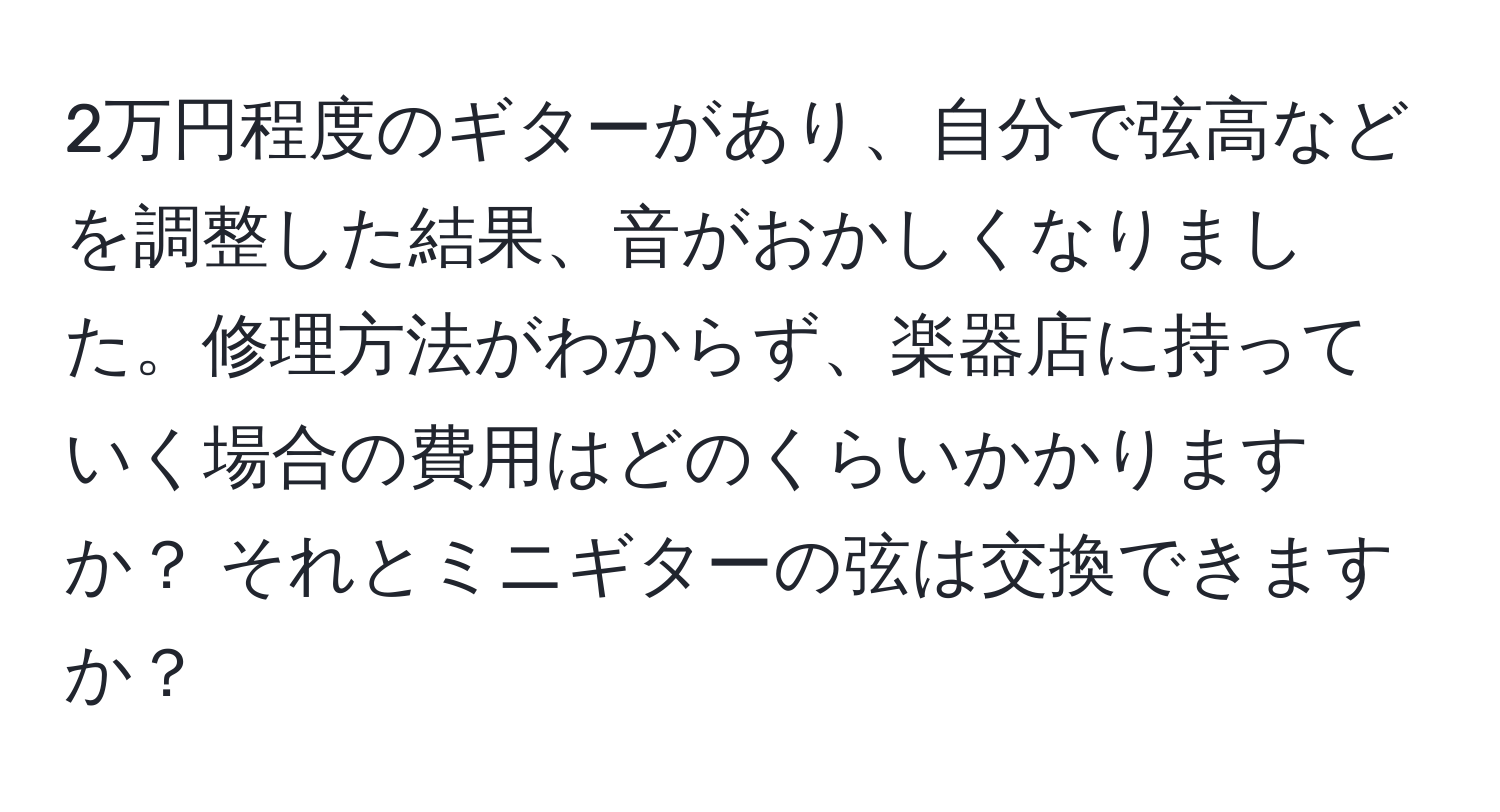 2万円程度のギターがあり、自分で弦高などを調整した結果、音がおかしくなりました。修理方法がわからず、楽器店に持っていく場合の費用はどのくらいかかりますか？ それとミニギターの弦は交換できますか？