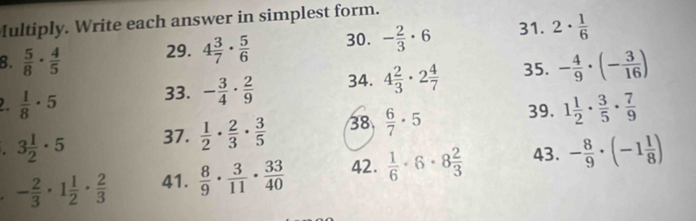 Iultiply. Write each answer in simplest form. 
29. 4 3/7 ·  5/6 
30. - 2/3 · 6 31. 2·  1/6 
8.  5/8 ·  4/5  - 4/9 · (- 3/16 )
33. - 3/4 ·  2/9  34. 4 2/3 · 2 4/7 
35. 
2.  1/8 · 5 1 1/2 ·  3/5 ·  7/9 
39.
3 1/2 · 5
37.  1/2 ·  2/3 ·  3/5 
38  6/7 · 5
- 2/3 · 1 1/2 ·  2/3  41.  8/9 ·  3/11 ·  33/40  42.  1/6 · 6· 8 2/3  43. - 8/9 · (-1 1/8 )