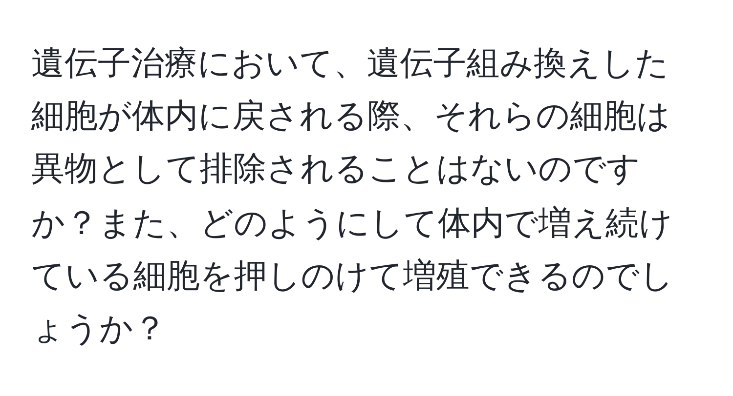 遺伝子治療において、遺伝子組み換えした細胞が体内に戻される際、それらの細胞は異物として排除されることはないのですか？また、どのようにして体内で増え続けている細胞を押しのけて増殖できるのでしょうか？