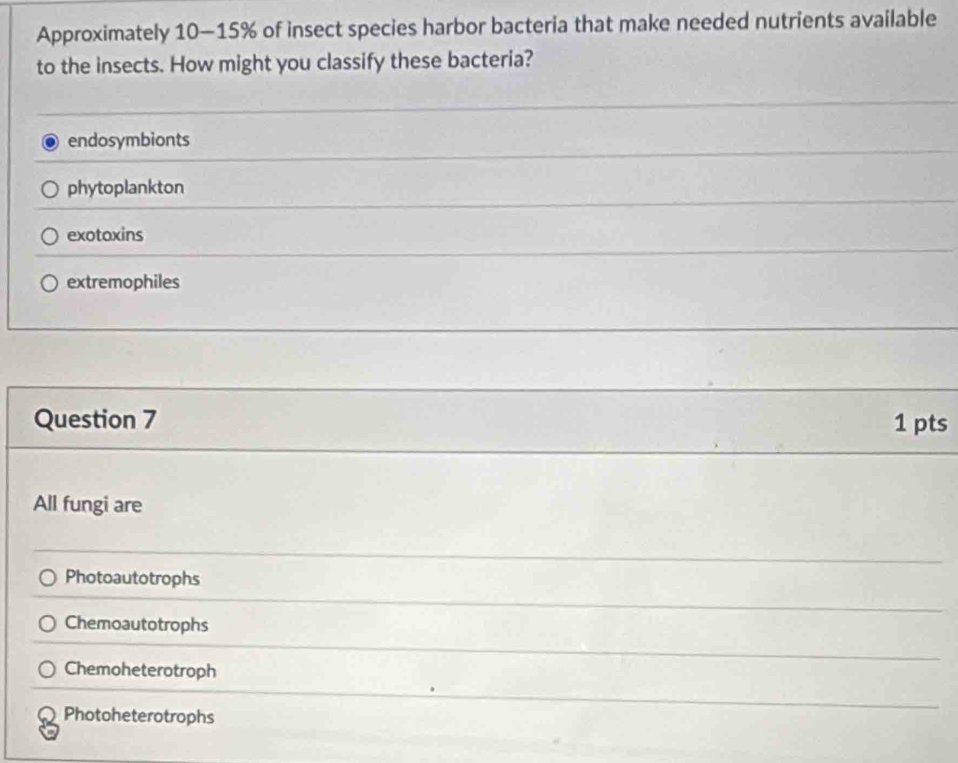 Approximately 10-15% of insect species harbor bacteria that make needed nutrients available
to the insects. How might you classify these bacteria?
endosymbionts
phytoplankton
exotoxins
extremophiles
Question 7 1 pts
All fungi are
Photoautotrophs
Chemoautotrophs
Chemoheterotroph
Photoheterotrophs