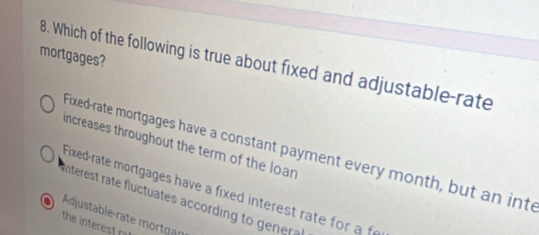 mortgages?
8. Which of the following is true about fixed and adjustable-rate
increases throughout the term of the loan
Fixed-rate mortgages have a constant payment every month, but an into
Fixed-rate mortgages have a fixed interest rate for a f
nterest rate fluctuates according to ner
Adjustable-rate mortgar
the interest rat