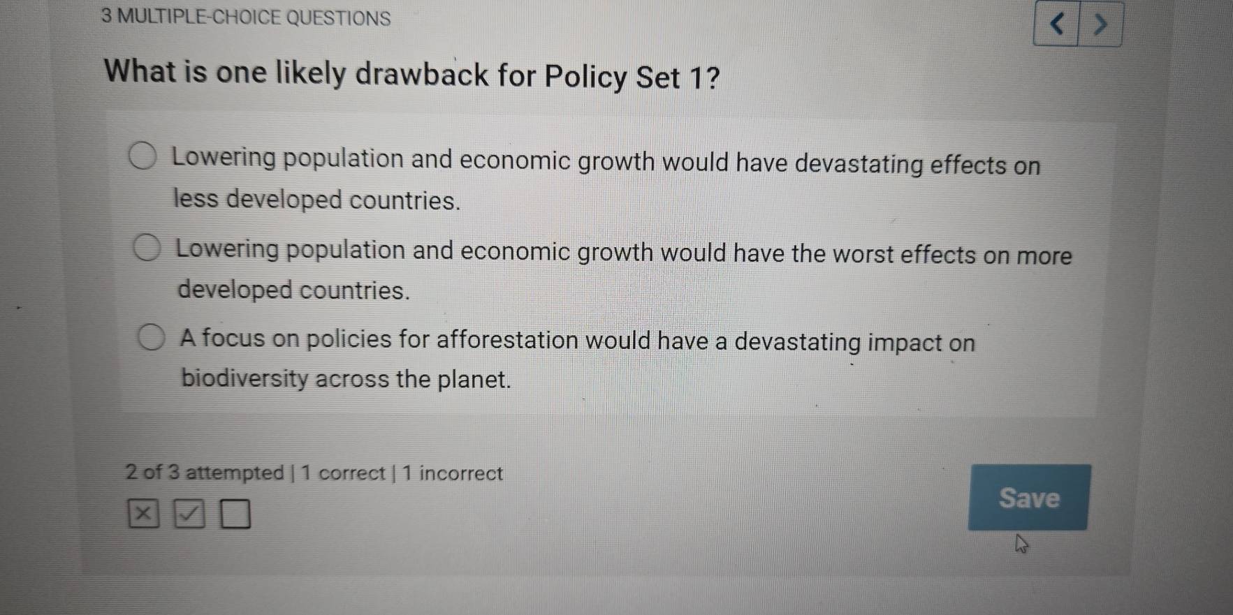 MULTIPLE-CHOICE QUESTIONS
What is one likely drawback for Policy Set 1?
Lowering population and economic growth would have devastating effects on
less developed countries.
Lowering population and economic growth would have the worst effects on more
developed countries.
A focus on policies for afforestation would have a devastating impact on
biodiversity across the planet.
2 of 3 attempted | 1 correct | 1 incorrect
Save