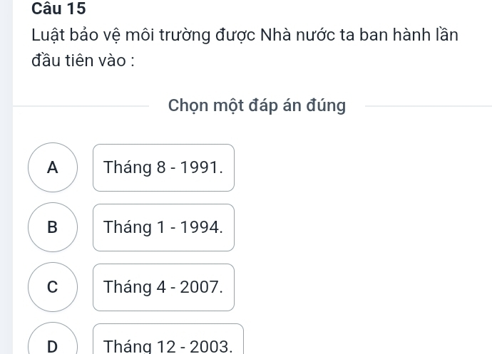 Luật bảo vệ môi trường được Nhà nước ta ban hành lần
đầu tiên vào :
Chọn một đáp án đúng
A Tháng 8 - 1991.
B Tháng 1 - 1994.
C Tháng 4 - 2007.
D Tháng 12 - 2003.