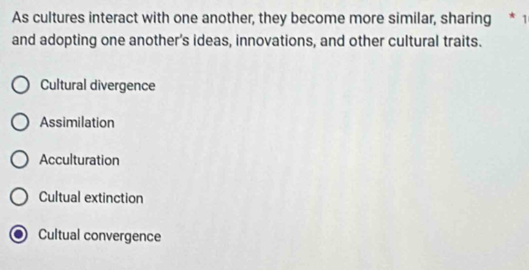 As cultures interact with one another, they become more similar, sharing * 1
and adopting one another's ideas, innovations, and other cultural traits.
Cultural divergence
Assimilation
Acculturation
Cultual extinction
Cultual convergence