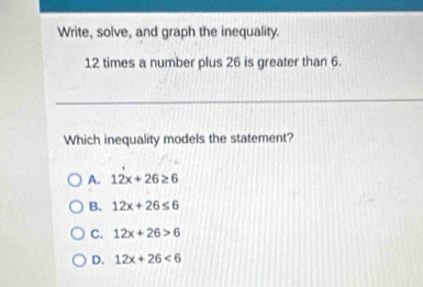 Write, solve, and graph the inequality.
12 times a number plus 26 is greater than 6.
Which inequality models the statement?
A. 12x+26≥ 6
B. 12x+26≤ 6
C. 12x+26>6
D. 12x+26<6</tex>