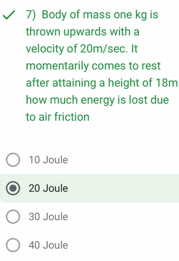 Body of mass one kg is
thrown upwards with a
velocity of 20m/sec. It
momentarily comes to rest
after attaining a height of 18m
how much energy is lost due
to air friction
10 Joule
20 Joule
30 Joule
40 Joule