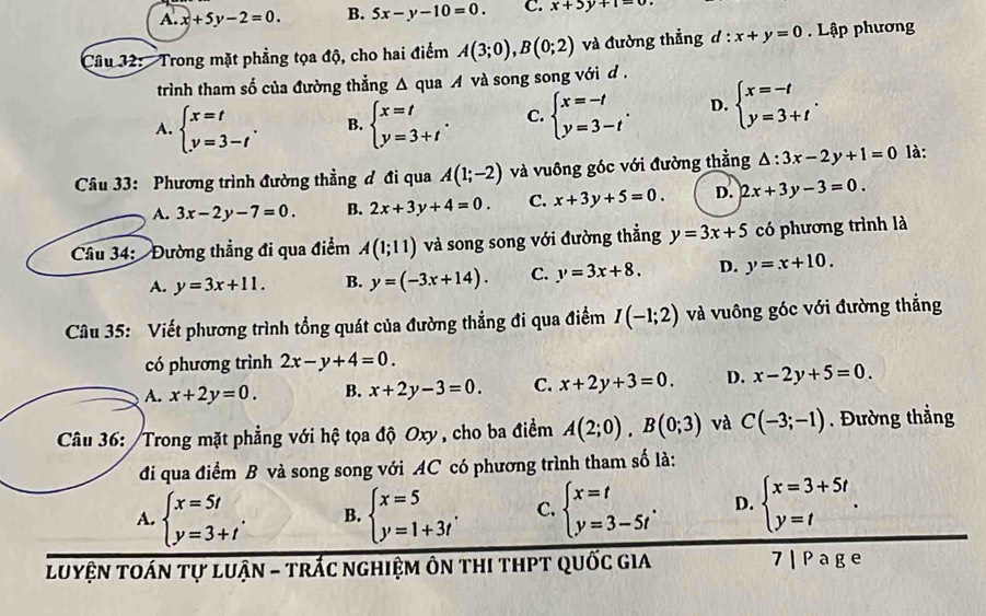 A. x+5y-2=0. B. 5x-y-10=0. C. x+5y+1=0
Câu 32: Trong mặt phẳng tọa độ, cho hai điểm A(3;0),B(0;2) và đường thẳng d:x+y=0 Lập phương
trình tham số của đường thẳng Δ qua A và song song với d .
A. beginarrayl x=t y=3-tendarray. . B. beginarrayl x=t y=3+tendarray. . C. beginarrayl x=-t y=3-tendarray. . D. beginarrayl x=-t y=3+tendarray. .
Câu 33: Phương trình đường thẳng đ đi qua A(1;-2) và vuông góc với đường thằng △ :3x-2y+1=0 là:
A. 3x-2y-7=0. B. 2x+3y+4=0. C. x+3y+5=0. D. 2x+3y-3=0.
Cầu 34:  Đường thẳng đi qua điểm A(1;11) và song song với đường thẳng y=3x+5 có phương trình là
A. y=3x+11. B. y=(-3x+14). C. y=3x+8. D. y=x+10.
Câu 35: Viết phương trình tổng quát của đường thẳng đi qua điểm I(-1;2) và vuông góc với đường thắng
có phương trình 2x-y+4=0.
A. x+2y=0. B. x+2y-3=0. C. x+2y+3=0. D. x-2y+5=0.
Câu 36: /Trong mặt phẳng với hệ tọa độ Oxy , cho ba điểm A(2;0),B(0;3) và C(-3;-1). Đường thẳng
đi qua điểm B và song song với AC có phương trình tham số là:
A. beginarrayl x=5t y=3+tendarray. . B. beginarrayl x=5 y=1+3tendarray. . C. beginarrayl x=t y=3-5tendarray. . D. beginarrayl x=3+5t y=tendarray. .
LUyệN TOán tự luận - trắc nghiệm ôn thi thPT quốc gia 7 | P age