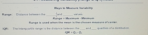 Ways to Measure Variability 
Range: Distance between the _and_ values. 
Range =M aximum - Minimum 
Range is used when the mean is the chosen measure of center. 
IQR: The Interquartile range is the distance between the_ and_ quartiles of a distribution.
IQR=Q_3-Q_1