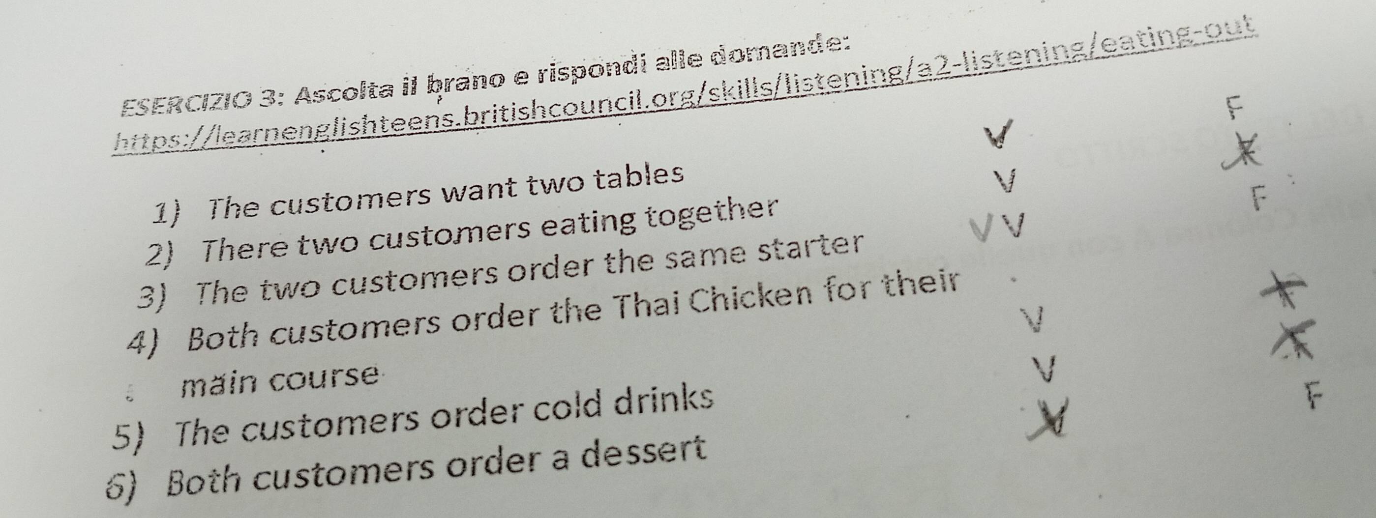 Ascolta iI ḥrano e rispondi alle domande: 
https://learnenglishteens.britishcouncil.org/skills/listening/a2-listening/eating-out 
1) The customers want two tables 
2) There two customers eating together 
3) The two customers order the same starter 
4) Both customers order the Thai Chicken for their 
main course 
5) The customers order cold drinks 
6) Both customers order a dessert