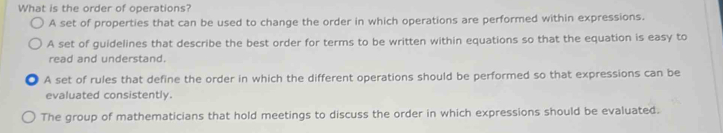 What is the order of operations?
A set of properties that can be used to change the order in which operations are performed within expressions.
A set of guidelines that describe the best order for terms to be written within equations so that the equation is easy to
read and understand.
A set of rules that define the order in which the different operations should be performed so that expressions can be
evaluated consistently.
The group of mathematicians that hold meetings to discuss the order in which expressions should be evaluated.