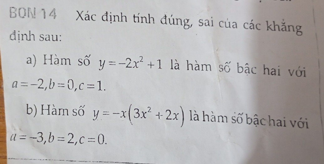 BON 14 Xác định tính đúng, sai của các khẳng
định sau:
a) Hàm số y=-2x^2+1 là hàm Swidehat C bậc hai với
a=-2, b=0, c=1. 
b) Hàm số y=-x(3x^2+2x) là hàm số bậc hai với
a=-3, b=2, c=0.