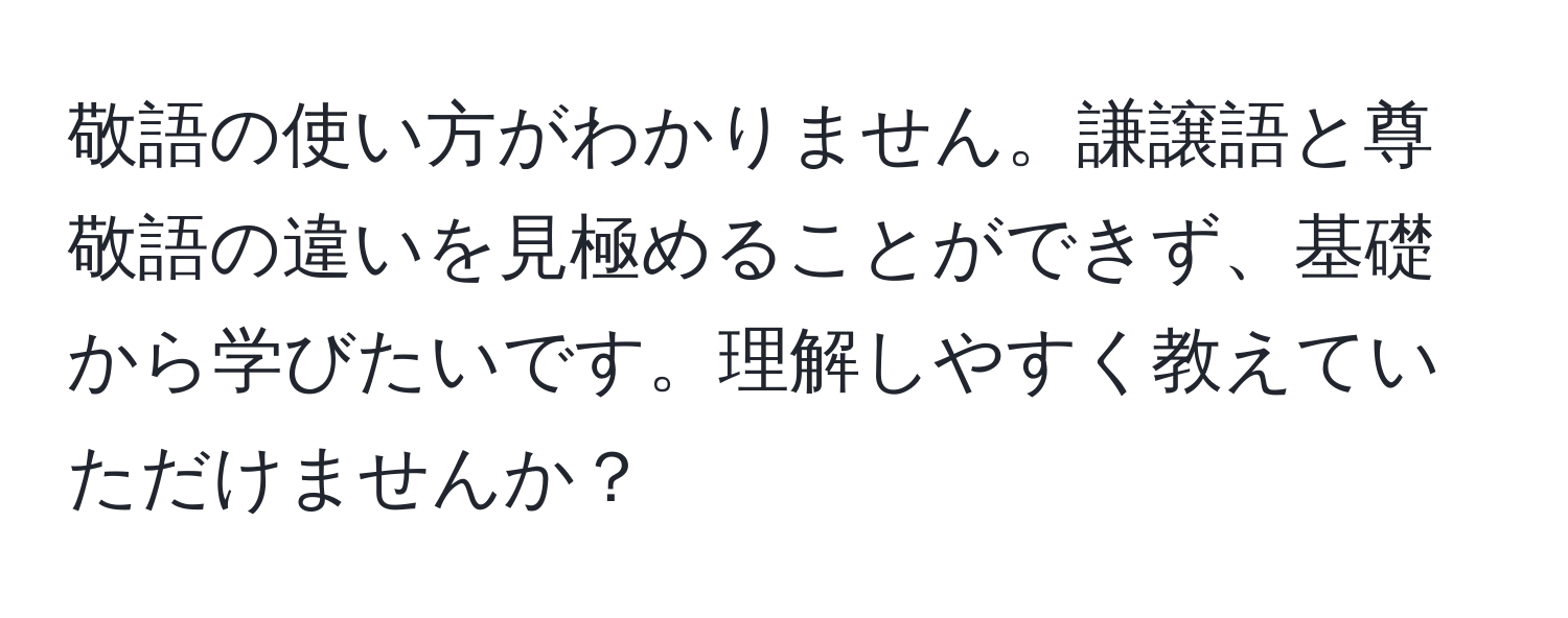 敬語の使い方がわかりません。謙譲語と尊敬語の違いを見極めることができず、基礎から学びたいです。理解しやすく教えていただけませんか？