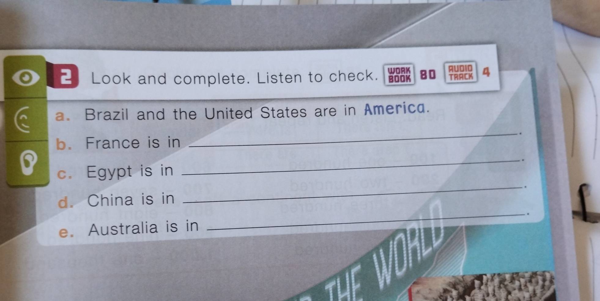 WORK 
Look and complete. Listen to check. BOOK 80 AUDI0 4 
TRACK 
a. Brazil and the United States are in America. 
. 
b. France is in 
_ 
B 
_ 
. 
c. Egypt is in 
_ 
d. China is in 
_ 
. 
e. Australia is in