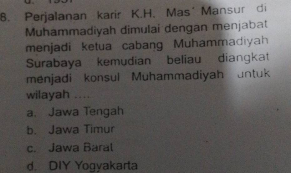 Perjalanan karir K.H.Mas´Mansur di
Muhammadiyah dimulai dengan menjabat
menjadi ketua cabang Muhammadiyah
Surabaya kemudian beliau diangkat
menjadi konsul Muhammadiyah untuk
wilayah ....
a. Jawa Tengah
b. Jawa Timur
c. Jawa Baral
d. DIY Yogyakarta