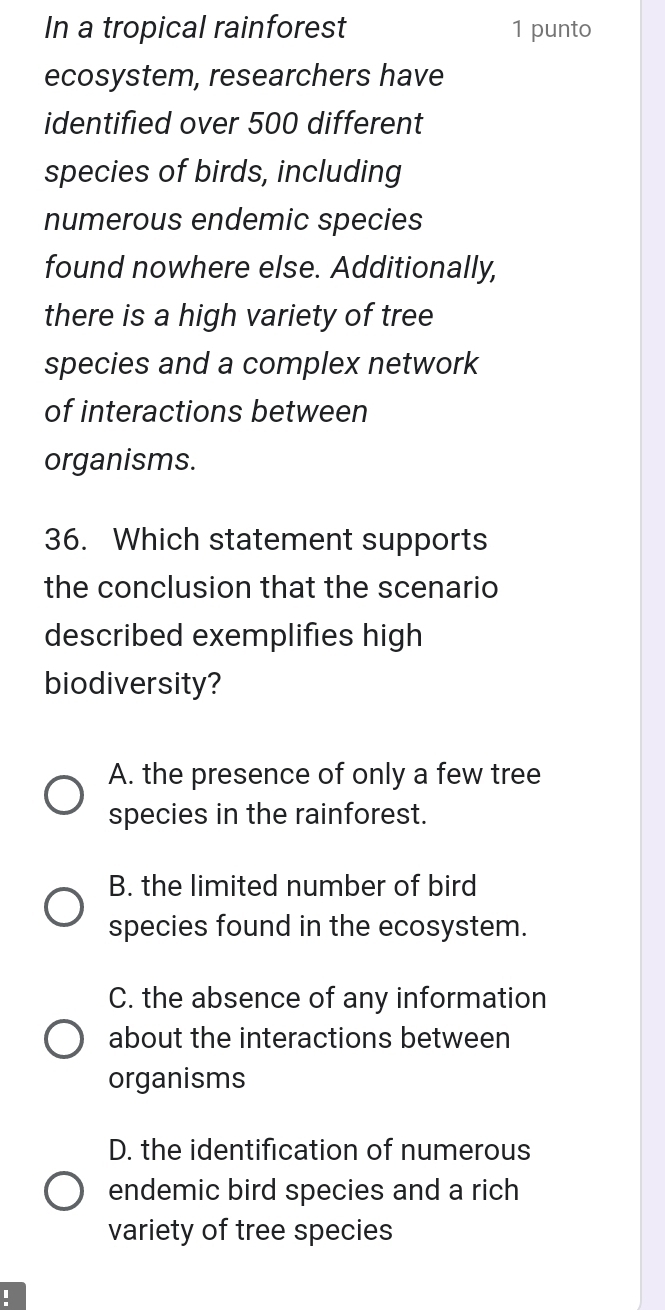 In a tropical rainforest 1 punto
ecosystem, researchers have
identified over 500 different
species of birds, including
numerous endemic species
found nowhere else. Additionally,
there is a high variety of tree
species and a complex network
of interactions between
organisms.
36. Which statement supports
the conclusion that the scenario
described exemplifies high
biodiversity?
A. the presence of only a few tree
species in the rainforest.
B. the limited number of bird
species found in the ecosystem.
C. the absence of any information
about the interactions between
organisms
D. the identification of numerous
endemic bird species and a rich
variety of tree species
I