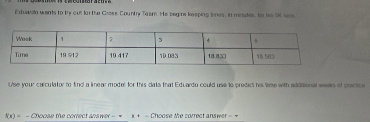 mis question is calculator active. 
Eduardo wants to try out for the Cross Country Team. He begins keeping times, in minutes, for his SK ans 
Use your calculator to find a linear model for this data that Eduardo could use to predict his time with additional wieks of practice
f(x)=- Choose the correct answer -- x+ - Choose the correct answer -