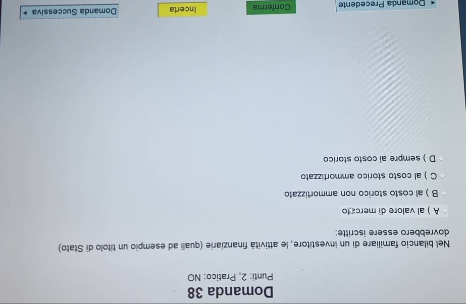 Domanda 38
Punti: 2, Pratico: NO
Nel bilancio familiare di un investitore, le attività finanziarie (quali ad esempio un titolo di Stato)
dovrebbero essere iscritte:
A ) al valore di mercato
B ) al costo storico non ammortizzato
C )al costo storico ammortizzato
D ) sempre al costo storico
Domanda Precedente Conferma Incerta Domanda Successiva