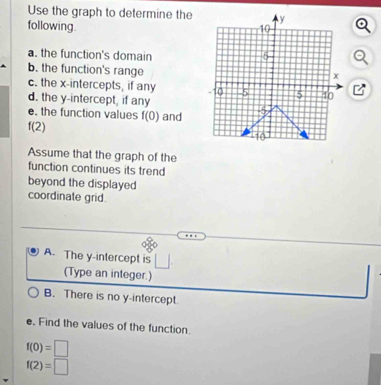 Use the graph to determine the 
following. 
a 
a. the function's domain 
b. the function's range 
c. the x-intercepts, if anyB 
d. the y-intercept, if any 
e. the function values f(0) and
f(2)
Assume that the graph of the 
function continues its trend 
beyond the displayed 
coordinate grid. 
A. The y-intercept is □ 
(Type an integer.) 
B. There is no y-intercept 
e. Find the values of the function.
f(0)=□
f(2)=□