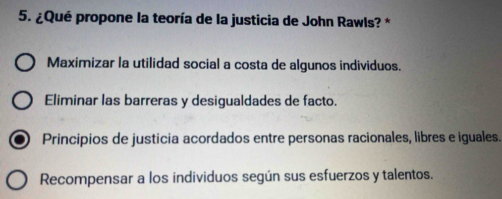 ¿Qué propone la teoría de la justicia de John Rawls? *
Maximizar la utilidad social a costa de algunos individuos.
Eliminar las barreras y desigualdades de facto.
Principios de justicia acordados entre personas racionales, libres e iguales.
Recompensar a los individuos según sus esfuerzos y talentos.