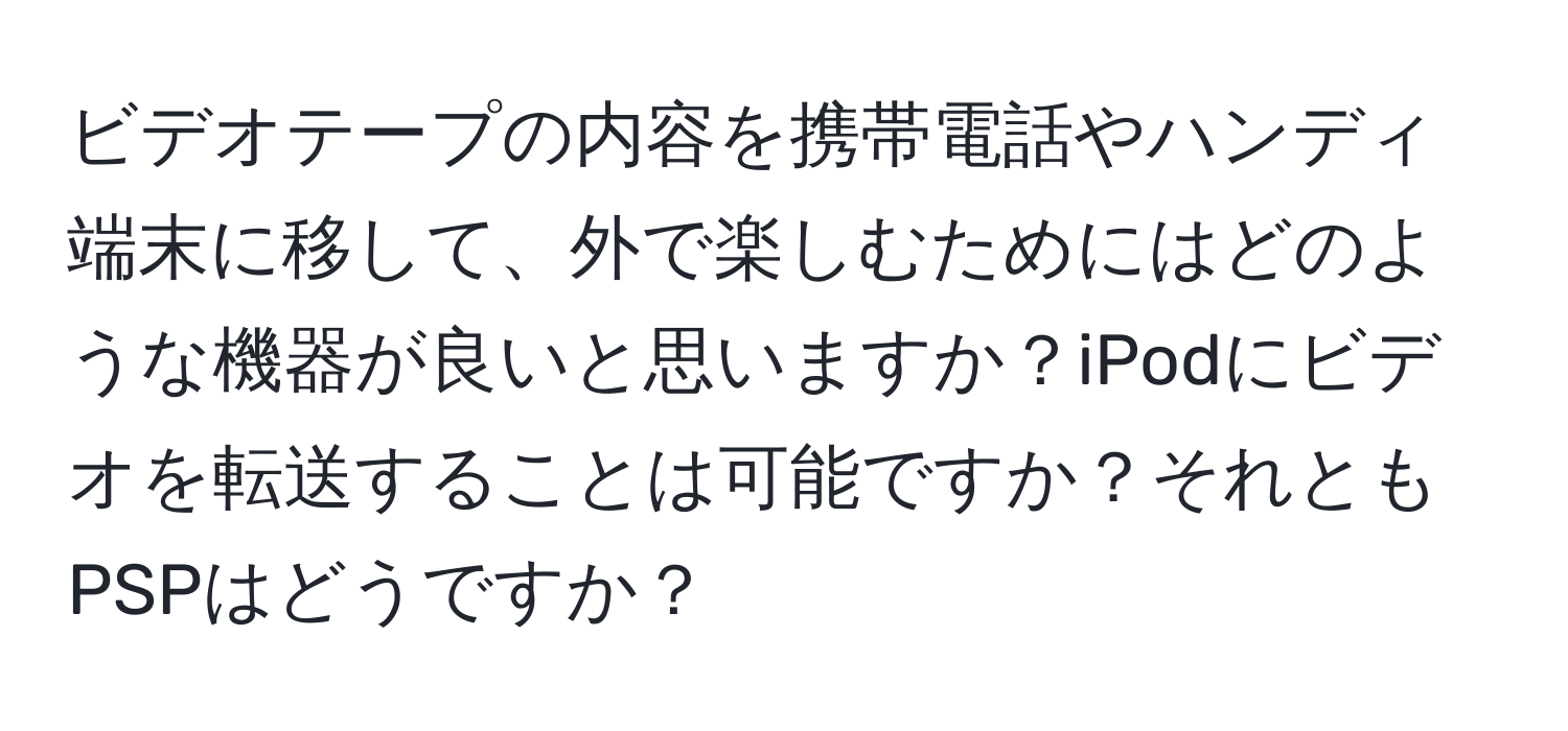 ビデオテープの内容を携帯電話やハンディ端末に移して、外で楽しむためにはどのような機器が良いと思いますか？iPodにビデオを転送することは可能ですか？それともPSPはどうですか？