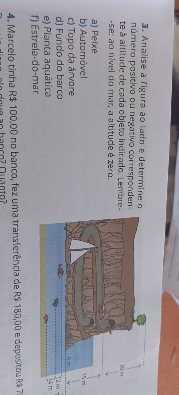 Analise a figura ao lado e determine o
número positivo ou negativo corresponden-
te à altitude de cada objeto indicado. Lembre
-se: ao nível do mar, a altitude é zero.
a) Peixe
b) Automóvel
c) Topo da árvore
d) Fundo do barco
e) Planta aquática
m
f) Estrela-do-mar
4. Marcelo tinha R$ 100,00 no banco, fez uma transferência de R$ 180,00 e depositou R$ 7
o b a n ço ? Quan to?