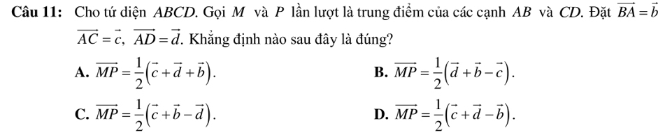 Cho tứ diện ABCD. Gọi M và P lần lượt là trung điểm của các cạnh AB và CD. Đặt vector BA=vector b
vector AC=vector c, vector AD=vector d. Khẳng định nào sau đây là đúng?
A. vector MP= 1/2 (vector c+vector d+vector b). vector MP= 1/2 (vector d+vector b-vector c). 
B.
C. vector MP= 1/2 (vector c+vector b-vector d). vector MP= 1/2 (vector c+vector d-vector b). 
D.