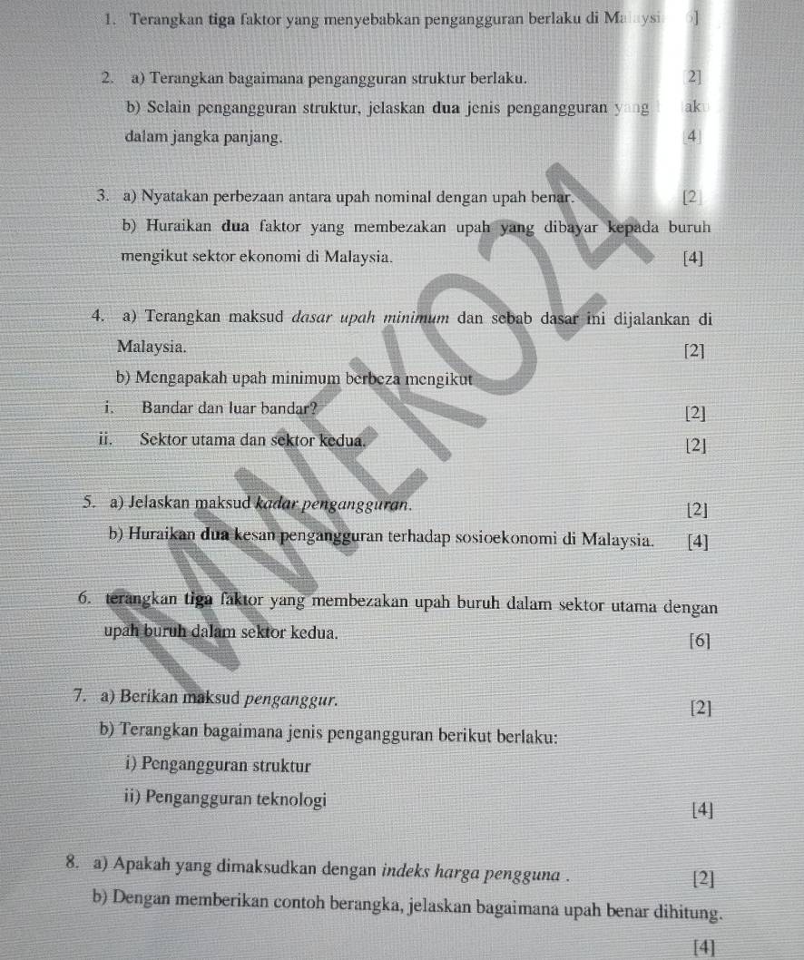 Terangkan tiga faktor yang menyebabkan pengangguran berlaku di Maysi ] 
2. a) Terangkan bagaimana pengangguran struktur berlaku. 2] 
b) Selain pengangguran struktur, jelaskan dua jenis pengangguran yang aku 
dalam jangka panjang. 4 
3. a) Nyatakan perbezaan antara upah nominal dengan upah benar. [2] 
b) Huraikan dua faktor yang membezakan upah yang dibayar kepada buruh 
mengikut sektor ekonomi di Malaysia. [4] 
4. a) Terangkan maksud dasar upah minimum dan sebab dasar ini dijalankan di 
Malaysia. [2] 
b) Mengapakah upah minimum berbeza mengikut 
i. Bandar dan luar bandar? [2] 
ii. Sektor utama dan sektor kedua. [2] 
5. a) Jelaskan maksud kadar pengangguran. [2] 
b) Huraikan dua kesan pengangguran terhadap sosioekonomi di Malaysia. [4] 
6. terangkan tiga faktor yang membezakan upah buruh dalam sektor utama dengan 
upah buruh dalam sektor kedua. [6] 
7. a) Berikan maksud penganggur. 
[2] 
b) Terangkan bagaimana jenis pengangguran berikut berlaku: 
i) Pengangguran struktur 
ii) Pengangguran teknologi 
[4] 
8. a) Apakah yang dimaksudkan dengan indeks harga pengguna . 
[2] 
b) Dengan memberikan contoh berangka, jelaskan bagaimana upah benar dihitung. 
[4]