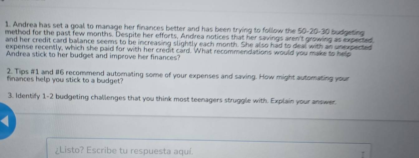 Andrea has set a goal to manage her finances better and has been trying to follow the 50-20 - 30 budgeting 
method for the past few months. Despite her efforts, Andrea notices that her savings aren't growing as expected. 
and her credit card balance seems to be increasing slightly each month. She also had to deal with an unexpected 
expense recently, which she paid for with her credit card. What recommendations would you make to help 
Andrea stick to her budget and improve her finances? 
2. Tips #1 and #6 recommend automating some of your expenses and saving. How might automating your 
finances help you stick to a budget? 
3. Identify 1-2 budgeting challenges that you think most teenagers struggle with. Explain your answer 
4 
¿Listo? Escribe tu respuesta aquí.