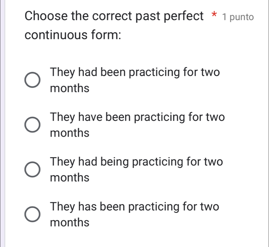 Choose the correct past perfect * 1 punto
continuous form:
They had been practicing for two
months
They have been practicing for two
months
They had being practicing for two
months
They has been practicing for two
months