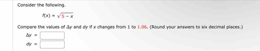 Consider the following.
f(x)=sqrt(5-x)
Compare the values of Δy and dy if x changes from 1 to 1.06. (Round your answers to six decimal places.)
△ y=□
dy=□