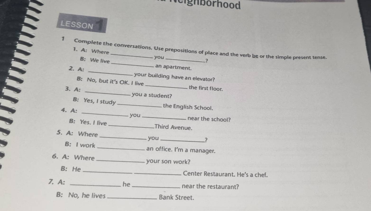 leighborhood 
LESSON 
1 Complete the conversations. Use prepositions of place and the verb be or the simple present tense. 
1. A: Where 
you 
7 
B: We live _an apartment. 
2. A: _your building have an elevator? 
B: No, but it’s OK. I live _the first floor. 
3. A:_ 
you a student? 
_ 
B: Yes, I study _the English School. 
4. A: 
you _near the school? 
B: Yes. I live _Third Avenue. 
_ 
5. A: Where 
you_ ? 
B: I work _an office. I'm a manager. 
6. A: Where_ 
your son work? 
B: He __Center Restaurant. He's a chef. 
7. A: _he _near the restaurant? 
B: No, he lives _Bank Street.