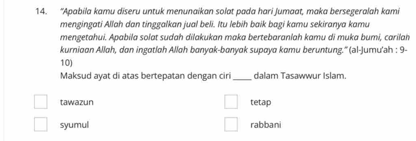 “Apabila kamu diseru untuk menunaikan solat pada hari Jumaat, maka bersegeralah kami
mengingati Allah dan tinggalkan jual beli. Itu lebih baik bagi kamu sekiranya kamu
mengetahui. Apabila solat sudah dilakukan maka bertebaranlah kamu di muka bumi, carilah
kurniaan Allah, dan ingatlah Allah banyak-banyak supaya kamu beruntung.”' (al-Jumu’ah : 9-
10)
Maksud ayat di atas bertepatan dengan ciri_ dalam Tasawwur Islam.
tawazun tetap
syumul rabbani