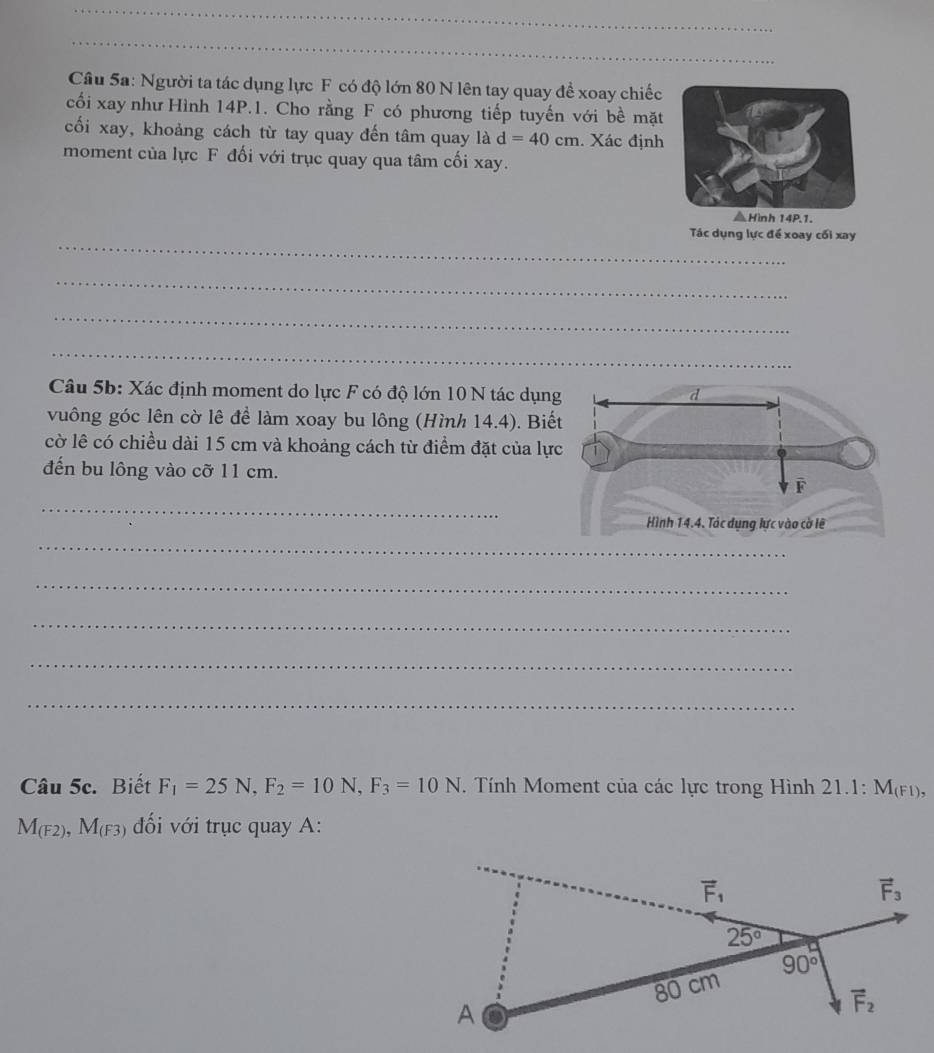 Người ta tác dụng lực F có độ lớn 80 N lên tay quay đề xoay chiếc
cối xay như Hình 14P.1. Cho rằng F có phương tiếp tuyến với bề mặt
cối xay, khoảng cách từ tay quay đến tâm quay là d=40cm. Xác định
moment của lực F đối với trục quay qua tâm cối xay.
_
Tác dụng lực để xoay cối xay
_
_
_
Câu 5b: Xác định moment do lực F có độ lớn 10 N tác dụn
vuông góc lên cờ lê đề làm xoay bu lông (Hình 14.4). Biế
cờ lê có chiều dài 15 cm và khoảng cách từ điểm đặt của lự
đến bu lông vào cỡ 11 cm.
_
_
_
_
_
_
Câu 5c. Biết F_1=25N,F_2=10N,F_3=10N *. Tính Moment của các lực trong Hình 21.1: M_(F1),
M_(F2),M_(F3) đối với trục quay A: