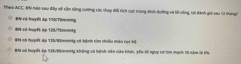 Theo ACC, BN nào sau đây sẽ cần tăng cường các thay đổi tích cực trong dinh dưỡng và lối sống, tái đánh giá sau 12 tháng?
BN có huyết áp 110/70mmHg
BN có huyết áp 125/75mmHg
BN có huyết áp 135/85mmHg có bệnh tim thiếu máu cục bộ
BN có huyết áp 135/85mmHg không có bệnh nền nào khác, yếu tố nguy cơ tim mạch 10 năm là 5%