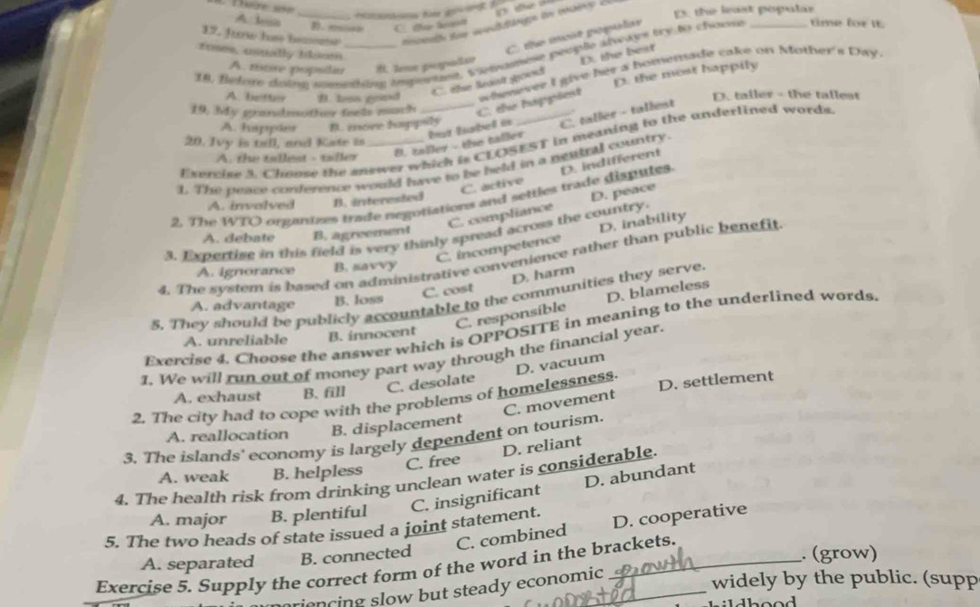 E5. the least popalar
A. Jesia D. eio C. t ln
17. Juw has beconr
zoses, csually llso
C the ioit popular
38. federe doing smeting impenting, t omanmeie people alwcaps try to choom _time for it.
A. more pripsiiu H. Zenon peorpo/Ea
C. êlse laist spoud D. the best
D. the most happily
19, My grandeother feels mach _. the happies whenever I give her a homemade cake on Mother's Day.
A. better B. hss goind D. taller - the tallest
A. happier B. more happsly
B. taller - the taller hut Babel is C. taller - tallest
20. Jvy is tall, and Kate is
Exercise 3 Chouse the sewer which is CLOSEST in meaning to the underlined words
A. the tallest - taller
1. The peace conference would have to be held in a nentral country
C. active D. indifferent
2. The WTO organizes trade negotiations and settles trade disputes.
A. invalved B. interested
C. compliance
3. Expertise in this field is very thinly spread across the country. D. peace
A. debate B. agreement
C. incompetence D. inability
4. The system is based on administrative convenience rather than public benefit
A. ignorance B. savvy
D. harm
C. cost
5. They should be publicly accountable to the communities they serve.
A. advantage B. loss
C. responsible D. blameles
Exercise 4. Choose the answer which is OPPOSITE in meaning to the underlined words.
A. unreliable B. innocent
1. We will run out of money part way through the financial year.
A. exhaust B. fill C. desolate
D. settlement
2. The city had to cope with the problems of homelessness D. vacuum
C. movement
A. reallocation B. displacement
3. The islands' economy is largely dependent on tourism.
C. free D. reliant
A. weak B. helpless
4. The health risk from drinking unclean water is considerable.
C. insignificant D. abundant
A. major B. plentiful
C. combined D. cooperative
5. The two heads of state issued a joint statement.
A. separated B. connected . (grow)
Exercise 5. Supply the correct form of the word in the brackets.
ncing slow but steady economic 
widely by the public. (supp