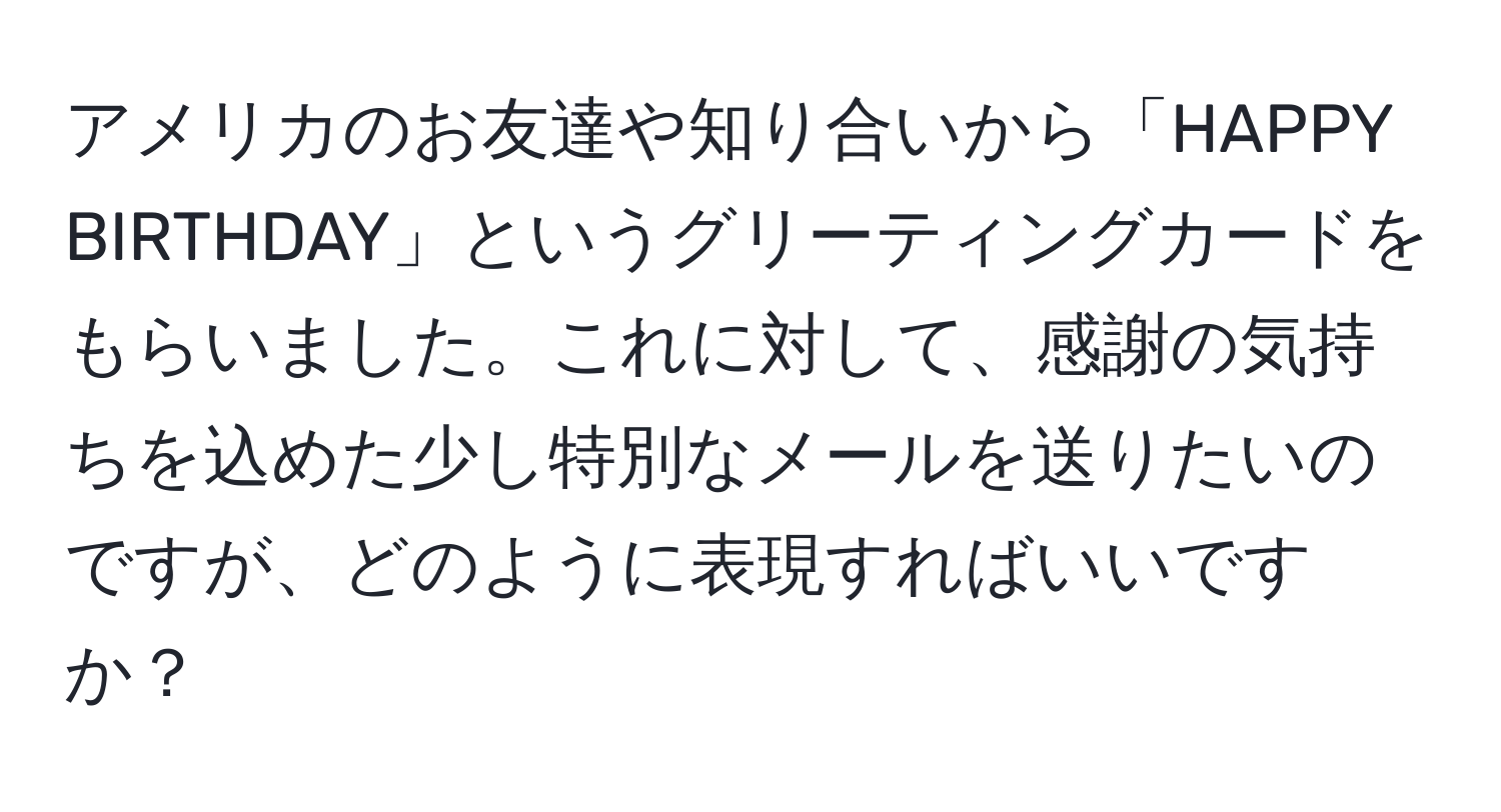 アメリカのお友達や知り合いから「HAPPY BIRTHDAY」というグリーティングカードをもらいました。これに対して、感謝の気持ちを込めた少し特別なメールを送りたいのですが、どのように表現すればいいですか？