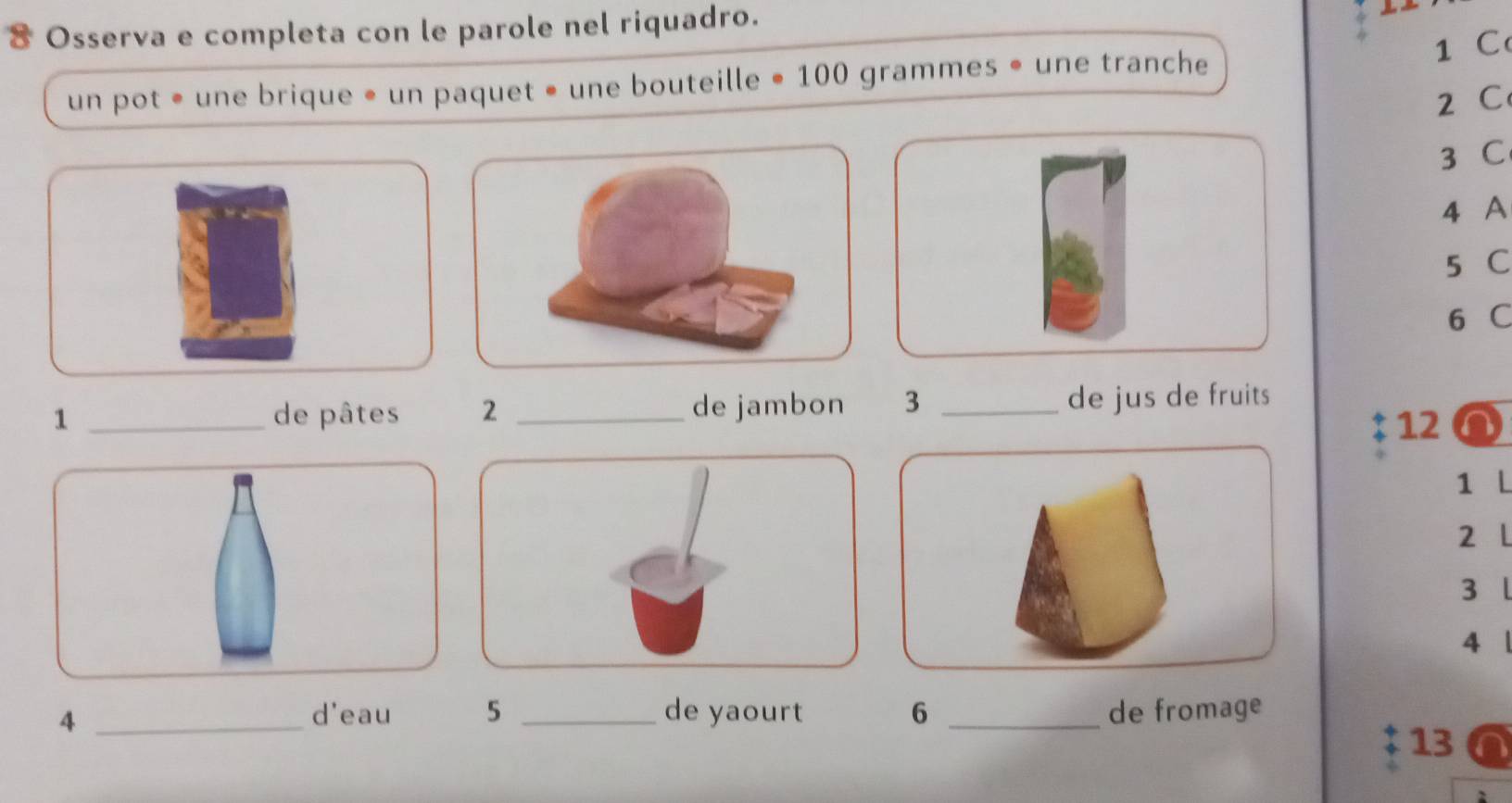 Osserva e completa con le parole nel riquadro. 
1 C 
un pot • une brique • un paquet • une bouteille • 100 grammes • une tranche
2 C
3 C
4 A
5 C
6 C
1 _de pâtes 2 _de jambon 3 _de jus de fruits
12
1 L
2 L
3 l 
4 1 
_4 
d'eau 5 _de yaourt 6 _de fromage 
13