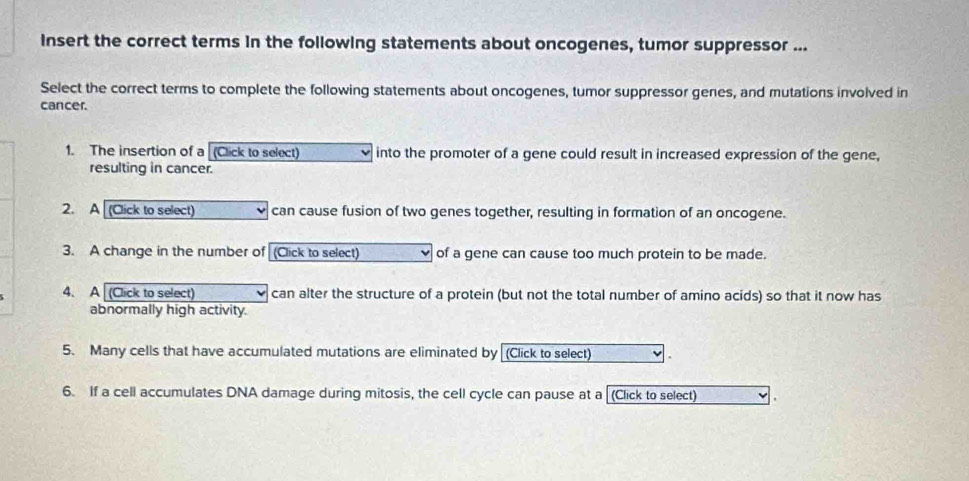 insert the correct terms in the following statements about oncogenes, tumor suppressor ... 
Select the correct terms to complete the following statements about oncogenes, tumor suppressor genes, and mutations involved in 
cancer. 
1. The insertion of a [(Click to select) into the promoter of a gene could result in increased expression of the gene, 
resulting in cancer. 
2. A (Click to select) can cause fusion of two genes together, resulting in formation of an oncogene. 
3. A change in the number of (Click to select) of a gene can cause too much protein to be made. 
4. A (Click to select) can alter the structure of a protein (but not the total number of amino acids) so that it now has 
abnormally high activity. 
5. Many cells that have accumulated mutations are eliminated by (Click to select) 
6. If a cell accumulates DNA damage during mitosis, the cell cycle can pause at a [(Click to select)