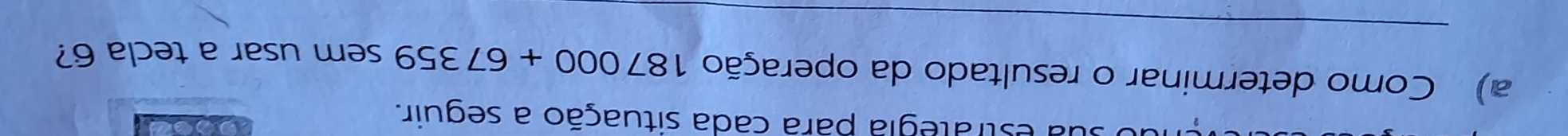 a estrategia para cada situação a seguir. 
a) Como determinar o resultado da operação 187000+67359 sem usar a tecla 6? 
_