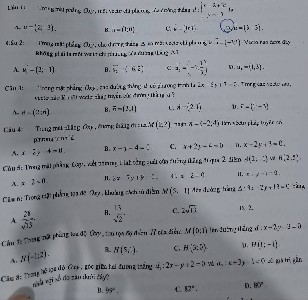 Trong mặt phẳng Oxy, một vectơ chỉ phương của đường thẳng d:beginarrayl x=2+3t y=-3endarray. là
A. vector u=(2;-3). vector u=(1;0). C. vector u=(0;1). D, u=(3;-3).
B.
Câu 2: Trong mặt phẳng Oxy , cho đường thẳng △ comhat ? t vectơ chỉ phương là vector u=(-3;1). Vectơ nào dưới đây
không phải là một vectơ chi phương của đường thẳng Δ  ?
A. vector u_1=(3;-1). B. vector u_2=(-6;2). C. vector u_3=(-1; 1/3 ). D. vector u_4=(1;3).
Câu 3:  Trong mặt phẳng Oxy, cho đường thẳng đ có phương trình là 2x-6y+7=0. Trong các vectơ sau,
vectơ nào là một vectơ pháp tuyến của đường thắng đ ?
A. vector n=(2;6).
B. vector n=(3;1). C. vector n=(2;1). D. vector n=(1;-3).
Câu 4: Trong mặt phẳng Oxy , đường thẳng đi qua M(1;2) , nhận vector n=(-2;4) àm véctơ pháp tuyển có
phương trình là
A. x-2y-4=0. x+y+4=0. C. -x+2y-4=0. D. x-2y+3=0.
B.
Câu 5: Trong mặt phẳng Oxy, viết phương trình tổng quát của đường thẳng đi qua 2 điểm A(2;-1) và B(2;5).
B. 2x-7y+9=0. C. x+2=0. D. x+y-1=0.
A. x-2=0.
Câu 6: Trong mặt phẳng tọa độ Oxy, khoảng cách từ điểm M(5;-1) đến đường thắng △ :3x+2y+13=0 bằng
D. 2.
A.  28/sqrt(13) .
B.  13/sqrt(2) .
C. 2sqrt(13).
Câu 7: Trong mặt phẳng tọa độ Oxy , tìm tọa độ điểm H của điểm M(0;1) lên đường thẳng d:x-2y-3=0.
A. H(-1;2).
C.
B. H(5;1). H(3;0).
D. H(1;-1).
Câu 8: Trong hệ tọa độ Oxy , góc giữa hai đường thẳng d_1:2x-y+2=0 và d_2:x+3y-1=0 có giá trị gần
nhất với số đo nào dưới đây?
B. 99°. C. 82°.
D. 80°.