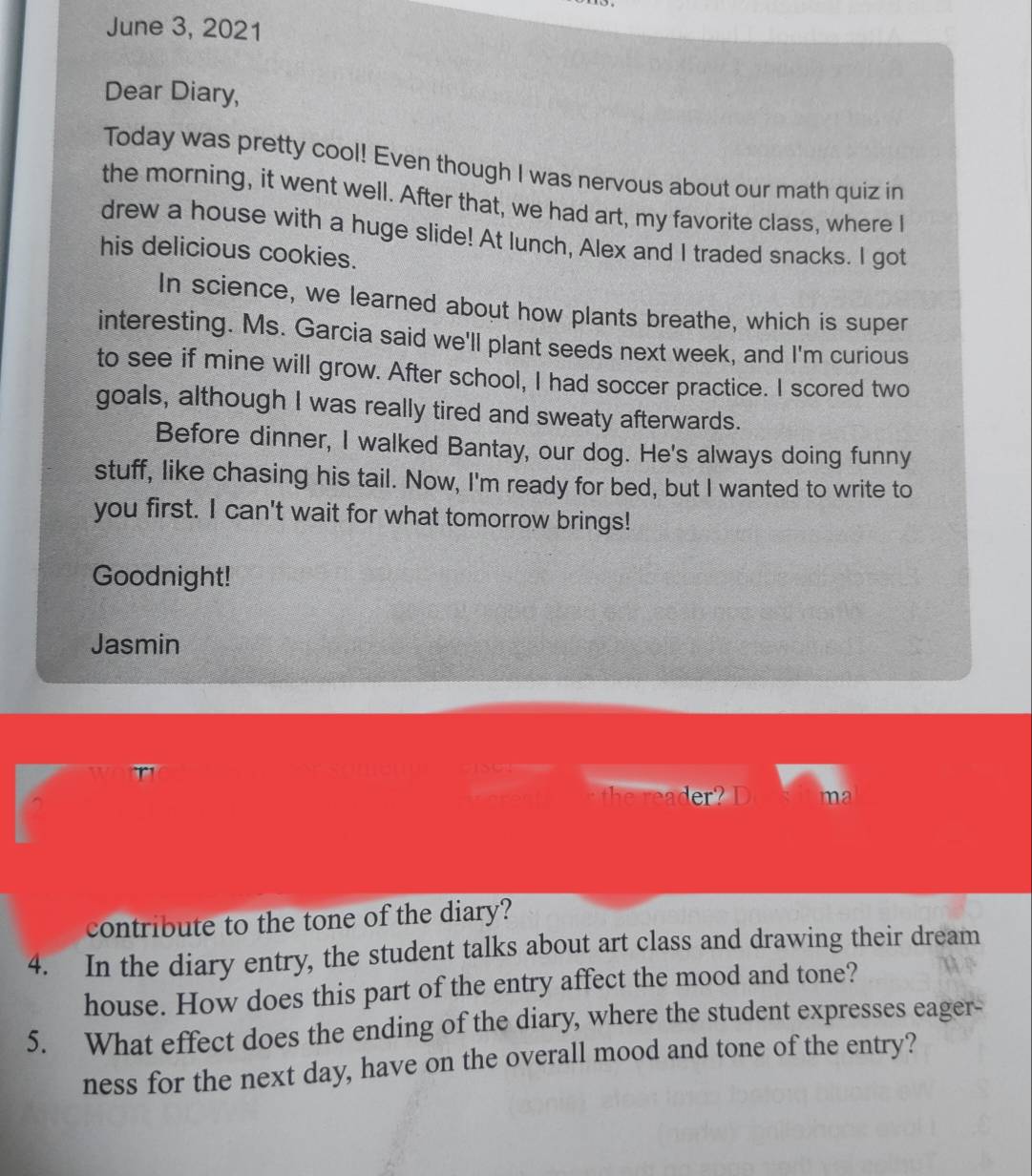 June 3, 2021 
Dear Diary, 
Today was pretty cool! Even though I was nervous about our math quiz in 
the morning, it went well. After that, we had art, my favorite class, where I 
drew a house with a huge slide! At lunch, Alex and I traded snacks. I got 
his delicious cookies. 
In science, we learned about how plants breathe, which is super 
interesting. Ms. Garcia said we'll plant seeds next week, and I'm curious 
to see if mine will grow. After school, I had soccer practice. I scored two 
goals, although I was really tired and sweaty afterwards. 
Before dinner, I walked Bantay, our dog. He's always doing funny 
stuff, like chasing his tail. Now, I'm ready for bed, but I wanted to write to 
you first. I can't wait for what tomorrow brings! 
Goodnight! 
Jasmin 
^ 
der ? ma 
contribute to the tone of the diary? 
4. In the diary entry, the student talks about art class and drawing their dream 
house. How does this part of the entry affect the mood and tone? 
5. What effect does the ending of the diary, where the student expresses eager- 
ness for the next day, have on the overall mood and tone of the entry?