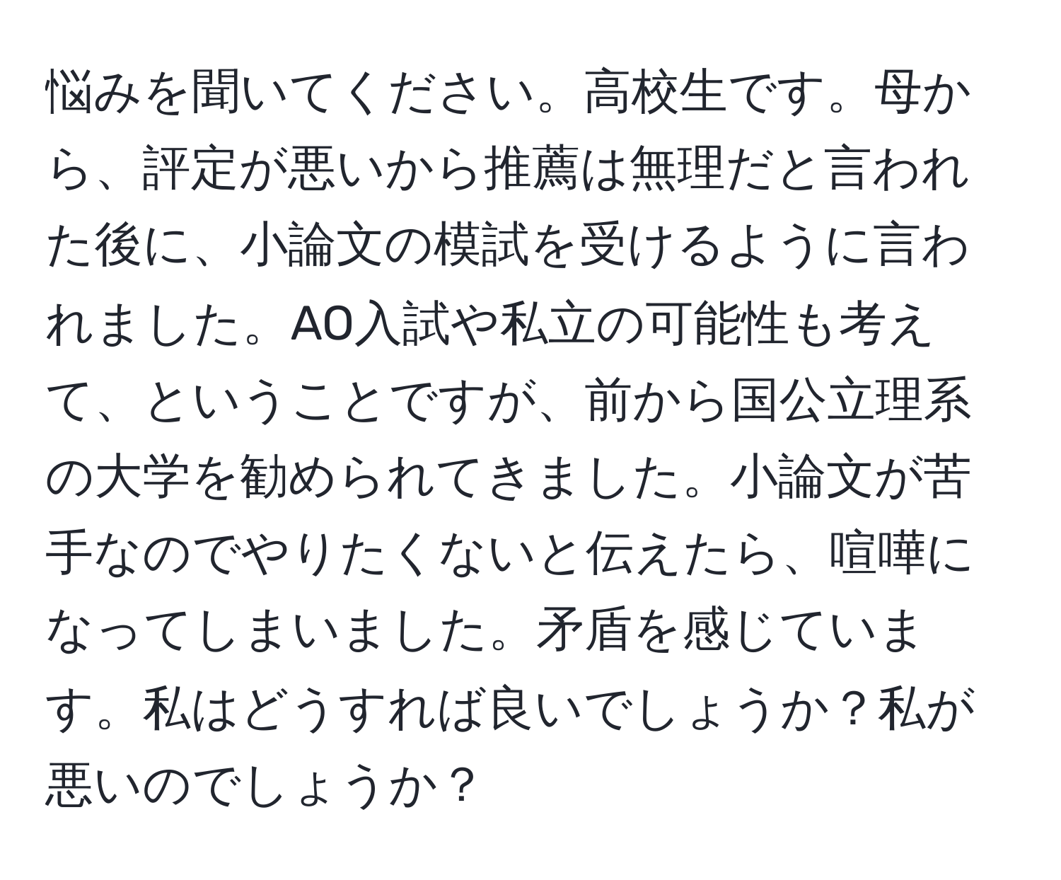 悩みを聞いてください。高校生です。母から、評定が悪いから推薦は無理だと言われた後に、小論文の模試を受けるように言われました。AO入試や私立の可能性も考えて、ということですが、前から国公立理系の大学を勧められてきました。小論文が苦手なのでやりたくないと伝えたら、喧嘩になってしまいました。矛盾を感じています。私はどうすれば良いでしょうか？私が悪いのでしょうか？