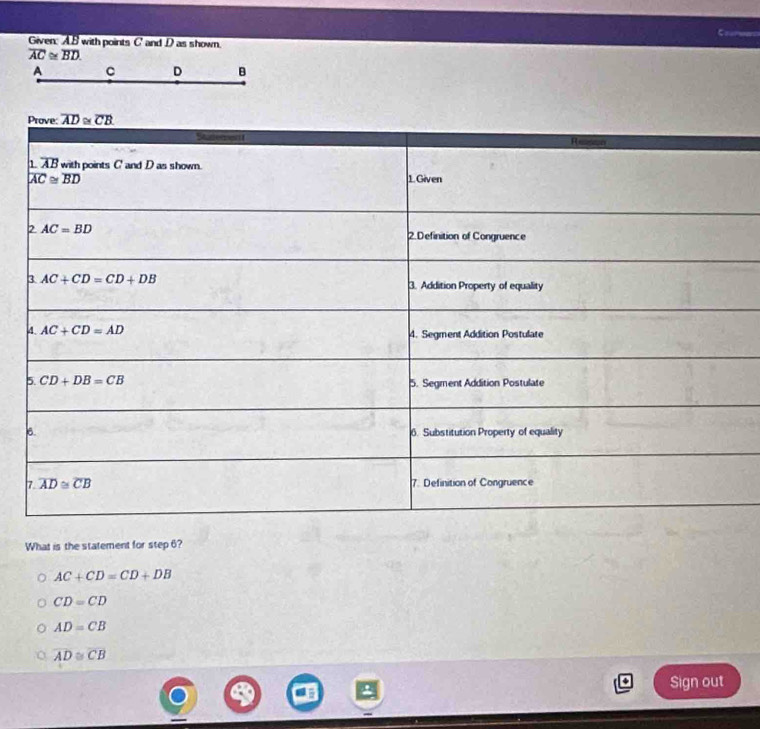 Given: AB with points C' and D as shown.
overline AC≌ overline BD.
A C D B
What is the statement for step 6?
AC+CD=CD+DB
CD=CD
AD=CB
overline AD≌ overline CB
Sign out